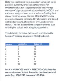 Data were collected from a random sample of eight
patients currently undergoing treatment for
hypertension. Each subject reported the average
number of cigarettes smoked per day (NUMCIGS) and
each was assigned a numerical value reflecting their
risk of cardiovascular disease (RISKCVD) The risk
assessments were computed by physicians and based
on blood pressure, cholesterol level, and exercise
status. The risk assessments ranged from 0 to 100,
with higher values indicating increased risk.
The data is in the table below and is posted in the
Session 9 module as an excel file (a8_q1.xlsx).
Subject
NUMCIGS
RISKCVD
1
12
2
2
20
3
50
4
8
68
12
75
6.
8.
7
2
10
20
80
Let X = NUMCIGS and Y = RISKCVD. Calculate the
correlation coefficient. Round to the third decimal
point (e.g. 100.1249 becomes 100.130).
