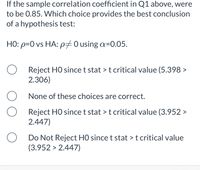 If the sample correlation coefficient in Q1 above, were
to be 0.85. Which choice provides the best conclusion
of a hypothesis test:
HO: p=0 vs HA: p70 using a=0.05.
Reject HO since t stat > t critical value (5.398 >
2.306)
None of these choices are correct.
Reject HO since t stat > t critical value (3.952 >
2.447)
Do Not Reject H0 since t stat > t critical value
(3.952 > 2.447)
