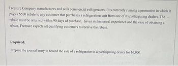 Freesure Company manufactures and sells commercial refrigerators. It is currently running a promotion in which it
pays a $500 rebate to any customer that purchases a refrigeration unit from one of its participating dealers. The
rebate must be returned within 90 days of purchase. Given its historical experience and the ease of obtaining a
rebate, Freesure expects all qualifying customers to receive the rebate.
Required:
Prepare the journal entry to record the sale of a refrigerator to a participating dealer for $6,000.