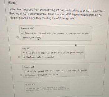 (Edgar)
Select the functions from the following list that could belong to an ADT. Remember
that not all ADTs are immutable. (Hint: ask yourself if these methods belong in an
idealistic ADT, i.e. one truly meeting the ADT design rule.)
Account ADT
// Accepts an int and sets the account's opening year to that
setYear(int year)
Bag ADT
// Sets the max capacity of the bag to the given integer
setMaxCapacity (int capacity)
Queue ADT
// Sets the queues internal ArrayList to the given ArrayList
setContents(ArrayList contents)
Queue ADT
// remove the least recently added item
dequeue() throws ArrayOutOfBounds Exception