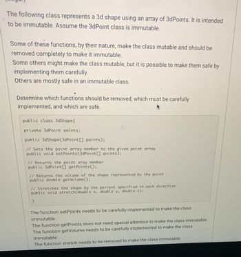 The following class represents a 3d shape using an array of 3dPoints. It is intended
to be immutable. Assume the 3dPoint class is immutable.
Some of these functions, by their nature, make the class mutable and should be
removed completely to make it immutable.
Some others might make the class mutable, but it is possible to make them safe by
implementing them carefully.
Others are mostly safe in an immutable class.
Determine which functions should be removed, which must be carefully
implemented, and which are safe.
public class 3dShape{
private 3dPoint points;
public 3dShape(3dPoint [] points);
// Sets the point array member to the given point array
public void setPoints (3dPoint[] points);
// Returns the point aray member
public 3dPoint[] getPoints();
// Returns the volume of the shape represented by the point
public double getVolume();
// Stretches the shape by the percent specified in each direction
public void stretch(double x, double y, double z);
}
The function setPoints needs to be carefully implemented to make the class
immutable.
The function getPoints does not need special attention to make the class immutable.
The function getVolume needs to be carefully implemented to make the class
immutable.
The function stretch needs to be removed to make the class immutable.