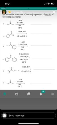 11:01
~ to you 17s
I. Draw the structure of the major product of any 10 of
following reactions:
1. LDA
2. CH,Br
THE
-78 °C
1. LDF, THF
2.
(CH3),CHCH,I
1. LDA
2. CH3CH2Br
3.
THE
-78 °C
1. NaOCH2CH3
2. CH3CH2Br
4.
CH;CH2OH
25 °C
1. LDF, THF
5.
(CH3),CHCH2I
1. LDA
2. CH3Br
6.
THE
-78 °C
19
Send message
II
