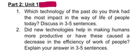 Part 2: Unit 1
1. Which technology of the past do you think had
the most impact in the way of life of people
today? Discuss in 3-5 sentences.
2. Did new technologies help in making humans
more productive or have these caused a
decrease in the efficiency of work of people?
Explain your answer in 3-5 sentences.
