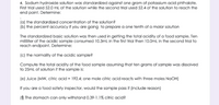 4. Sodium hydroxide solution was standardized against one gram of potassium acid phthalate.
First trial used 52.0 mL of the solution while the second trial used 52.4 of the solution to reach the
end point. Determine:
(a) the standardized concentration of the solution?
(b) the percent accuracy if you are going to prepare a one tenth of a molar solution
The standardized basic solution was then used in getting the total acidity of a food sample. Ten
milliliter of the acidic sample consumed 10.3mL in the first trial then 10.0mL in the second trial to
reach endpoint. Determine:
(c) the normality of the acidic sample?
Compute the total acidity of the food sample assuming that ten grams of sample was dissolved
to 25ml of solution if the sample is:
(e) Juice (MW, citric acid = 192.4; one mole citric acid reacts with three moles NAOH)
If you are a food safety inspector, would the sample pass if (include reason)
(f) The stomach can only withstand 0.39-1.1% citric acid?
