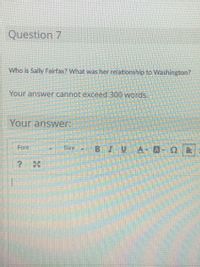 Question 7
Who is Sally Fairfax? What was her relationship to Washington?
Your answer cannot exceed 300 words.
Your answer:
Font
Size
BIUA- A-QE
