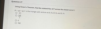 Question 27
Using Green's Theorem, find the outward flux of F across the closed curve C.
F = xyi + xj; C is the triangle with vertices at (0, 0), (9, 0), and (0, 9)
O-81
243
2
0
162