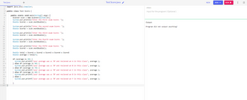 Test.java
+
1. import java.util.Compiler;
public class Test Score {
8
10
11
12
13
14
15
16
17
18
19
20
21
22
23
24
25-
26
27 ▾
28
29 ▾
30
31 ▾
32
33▾
34
35
36
37
public static void main(String[]args) {
Scanner scan= new Scanner(System.in);
System.out.println("Enter the first exam Score: ");
Double Score1 = scan.nextDouble();
System.out.println("Enter the second exam Score: ");
Double Score2 = scan.nextDouble();
System.out.println("Enter the third exam Score: ");
Double Score3 = scan.nextDouble();
System.out.println("Enter the fourth exam Score: ");
Double Score4 = scan.nextDouble();
System.out.println("Enter the fifth exam Score: ");
Double Score5 = scan.nextDouble();
Double total = Scorel + Score2+ Score3 + Score4 + Score5
Double average = total/5;
if (average >= 90) {
System.out.printf("your average was a: %f and recieved an A in this Class", average );
} else if (average >= 80) {
System.out.printf("your average was a: %f and recieved an B in this class", average );
} else if (average >= 70) {
System.out.printf("your average was a: %f and recieved an C in this class", average );
else if (average >=60) {
System.out.printf("your average was a: %f and recieved an D in this class", average );
System.out.printf("your average was a: %f and recieved an F in this class", average );
} else {
}
Test Score.java /
STDIN
Input for the program (Optional)
Output:
Program did not output anything!
NEW
JAVA V
RUN ▶
:
זי