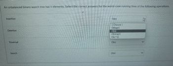 An unbalanced binary search tree has n elements. Select the correct answers for the worst-case running time of the following operations.
Insertion
Deletion
Traversal
Search
Dini
Choose
Ollogn)
Onan
On 2)
O(n)