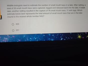 Wildlife biologists need to estimate the number of small mouth bass in a lake. After netting, a
total of 33 small mouth bass were captured, tagged and released back into the lake. A week
later, another netting resulted in the capture of 78 small mouth bass, 11 with tags. Which
estimate below best represents the total amount of small mouth bass that are in the lake
(round to the nearest whole number fish)?
O 433
O 251