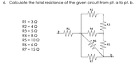 6. Calculate the total resistance of the given circuit From pt. a to pt. b.
R2
R1 = 3Q
R2 = 4 Q
R3 = 5Q
R3
R1
R4
R4 = 8 Q
R5 = 10 Q
R6
R6 = 6 Q
RS
R7 = 15 2
R7
