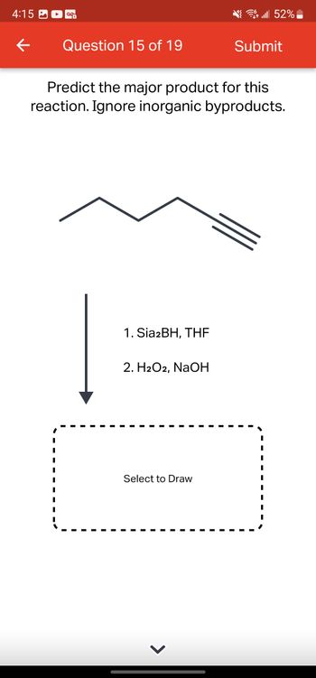 4:15
←
OG
Question 15 of 19
1. Sia2BH, THE
Predict the major product for this
reaction. Ignore inorganic byproducts.
2. H2O2, NaOH
Select to Draw
lll 52%
>
Submit