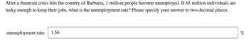 After a financial crisis hits the country of Barbaria, 1 million people become unemployed. If 65 million individuals are
lucky enough to keep their jobs, what is the unemployment rate? Please specify your answer to two decimal places.
unemployment rate: 1.56
%