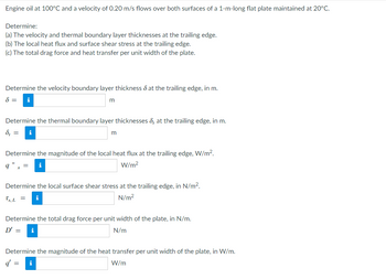 Engine oil at 100°C and a velocity of 0.20 m/s flows over both surfaces of a 1-m-long flat plate maintained at 20°C.
Determine:
(a) The velocity and thermal boundary layer thicknesses at the trailing edge.
(b) The local heat flux and surface shear stress at the trailing edge.
(c) The total drag force and heat transfer per unit width of the plate.
Determine the velocity boundary layer thickness at the trailing edge, in m.
8 = i
m
Determine the thermal boundary layer thicknesses , at the trailing edge, in m.
d, =
m
i
Determine the magnitude of the local heat flux at the trailing edge, W/m².
W/m²
q" x
Determine the local surface shear stress at the trailing edge, in N/m².
Ts, L =
N/m²
Determine the total drag force per unit width of the plate, in N/m.
D' = i
N/m
Determine the magnitude of the heat transfer per unit width of the plate, in W/m.
q' =
W/m
i
