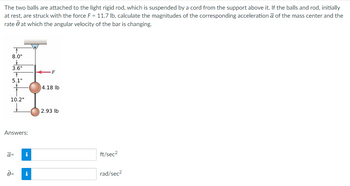 The two balls are attached to the light rigid rod, which is suspended by a cord from the support above it. If the balls and rod, initially
at rest, are struck with the force F = 11.7 lb, calculate the magnitudes of the corresponding acceleration a of the mass center and the
rate at which the angular velocity of the bar is changing.
↑
8.0"
&
3.6"
+
5.1"
10.2"
Answers:
ā=
Ö=
i
i
F
4.18 lb
2.93 lb
ft/sec²
rad/sec²