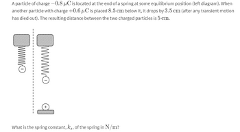 A particle of charge -0.8 µC is located at the end of a spring at some equilibrium position (left diagram). When
another particle with charge +0.6 µC is placed 8.5 cm below it, it drops by 3.5 cm (after any transient motion
has died out). The resulting distance between the two charged particles is 5 cm.
--------
www.
wwwwww
What is the spring constant, kg, of the spring in N/m?