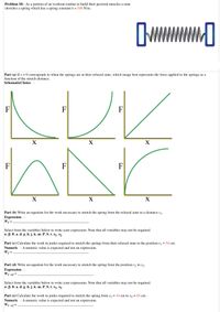 Problem 10: As a portion of an workout routine to build their pectoral muscles a man
stretches a spring which has a spring constant k = 540 N/m.
Part (a) If x = 0 corresponds to when the springs are at their relaxed state, which image best represents the force applied to the springs as a
function of the stretch distance.
SchematicChoice :
F
F
F
X
X
X
F
F
X
X
Part (b) Write an equation for the work necessary to stretch the spring from the relaxed state to a distance x1.
Expression :
W1 =
Select from the variables below to write your expression. Note that all variables may not be required.
a, B, 0, a, d, g, h,j, k, m, P, S, t, x1, X2
Part (c) Calculate the work in joules required to stretch the springs from their relaxed state to the position x/ = 54 cm.
Numeric : A numeric value is expected and not an expression.
W1 =
Part (d) Write an equation for the work necessary to stretch the spring from the position x, to x,.
Expression :
W1-2 =
Select from the variables below to write your expression. Note that all variables may not be required.
a, B, 0, a, d, g, h,j, k, m, P, S, t, x1, x2
Part (e) Calculate the work in joules required to stretch the spring from x, = 54 cm to x2 = 85 cm.
Numeric : A numeric value is expected and not an expression.
W1-2 =
