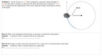 Problem 1: A rock of mass m = 0.79 kg is attached to a massless string of length L =
0.84 m. The rock is swung in a vertical circle faster and faster up to a speed of v = 4.3
m/s, at which time the string breaks. This occurs when the string is horizontal as shown
in the figure.
Break
Part (a) What is the magnitude of the tension, in newtons, at which the string breaks?
Numeric : A numeric value is expected and not an expression.
Tf =
Part (b) How high, in meters, does the rock travel? Use a value of h = 0 at the location of the break.
Numeric : A numeric value is expected and not an expression.
h =
