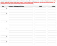 Make all the journal entries necessary to record the transactions above using appropriate dates. (If no entry is required, select "No
Entry" for the account titles and enter 0 for the amounts. Credit account titles are automatically indented when amount is entered. Do
not indent manually. Record journal entries in the order presented in the problem.)
Date
Account Titles and Explanation
Debit
Credit
