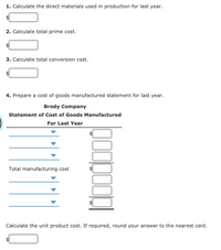 1. Calculate the direct materials used in production for last year.
2. Calculate total prime cost.
3. Calculate total conversion cost.
4. Prepare a cost of goods manufactured statement for last year.
Brody Company
Statement of Cost of Goods Manufactured
For Last Year
Total manufacturing cost
Calculate the unit product cost. If required, round your answer to the nearest cent.
