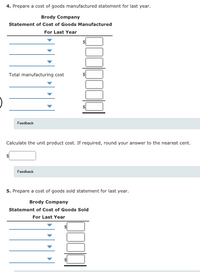 4. Prepare a cost of goods manufactured statement for last year.
Brody Company
Statement of Cost of Goods Manufactured
For Last Year
Total manufacturing cost
Feedback
Calculate the unit product cost. If required, round your answer to the nearest cent.
Foedback
5. Prepare a cost of goods sold statement for last year.
Brody Company
Statement of Cost of Goods Sold
For Last Year
