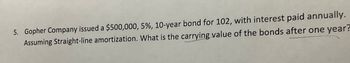 5. Gopher Company issued a $500,000, 5%, 10-year bond for 102, with interest paid annually.
Assuming Straight-line amortization. What is the carrying value of the bonds after one year?