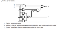 For the given circuit:
A
B
a. Derive output expression
b. Simplify/convert the output expression into standard SOP (Sum of Products) form
c. Create Truth Table for the expression acquired in above part.
