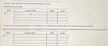 January 3: Cash sale, $180. The cost of the merchandise was $108.
Record the cost of the sale.
Date
Jan. 3
Date
Jan. 8
Account Titles
January 8: Issued credit memorandum no. 1 to Capetown Co. for defective merchandise, $300. The cost of the merchandise was $180.
Begin by recording the receivable portion of the adjustment. Do not yet adjust for the cost of the merchandise returned. We will do that in the following step.
Credit
Debit
Account Titles
Credit
Debit
