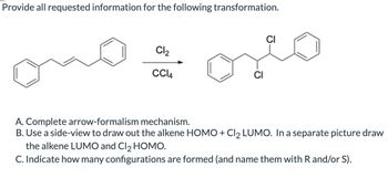 Provide all requested information for the following transformation.
Cl₂
CCl4
A. Complete arrow-formalism mechanism.
B. Use a side-view to draw out the alkene HOMO + Cl2 LUMO. In a separate picture draw
the alkene LUMO and Cl 2 HOMO.
C. Indicate how many configurations are formed (and name them with R and/or S).