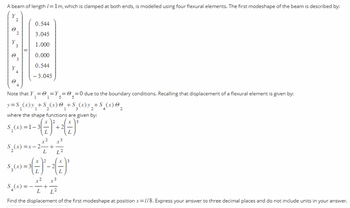 A beam of length /= 1m, which is clamped at both ends, is modelled using four flexural elements. The first modeshape of the beam is described by:
2
0.544
3.045
1.000
0.000
0.544
- 3.045
Note that Y₁ = ₁=Y₁ = =0 due to the boundary conditions. Recalling that displacement of a flexural element is given by:
0
y=S₁₂(x) y₂ +S₂(x) @ + S₂(x) y₂ + S₂(x) O
1
1
1/2
2
where the shape functions are given by:
2
$, (x) = 1 - 3 ( - ) ²+ ² ( ² ) ³*
+2
x3
$₂(x)=x- 2 + ² + + ²2
L L²
x
$₂(x) = ³ ( 7 ) * - 2 ( ² ) ³
+2 x3
5(x) = -1/ 2 + + 20
S₂(x)
L
L²
Find the displacement of the first modeshape at position x=//8. Express your answer to three decimal places and do not include units in your answer.
