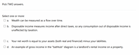 Pick TWO answers.
Select one or more:
а.
Wealth can be measured as a flow over time.
O b. Disposable income measures income after direct taxes, so any consumption out of disposable income is
unaffected by taxation.
O c.
Your net worth is equal to your assets (both real and financial) minus your labilities.
O d. An example of gross income in the "bathtub" diagram is a landlord's rental income on a property.
