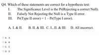 Q4. Which of these statements are correct for a hypothesis test:
I.
The Significance Level is the Pr(Rejecting a correct Null).
II.
Falsely Not Rejecting the Null is a Type II error.
Pr(Тype II error) %3D1- Pr(Туpe I error).
III.
A. I. & II.
B. II. & III. C. I., II. & III. D. All incorrect.
O A. A
В. В
С. С
O D. D
