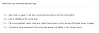 Select TWO true statements about money.
Base money is equal to cash plus commercial bank reserves with the central bank
O b. Cash is a liability of the central bank
O c. If a commercial bank makes a loan and credits the borrower's current account, then base money
increases
O d. Commercial bank reserves with the central bank appear as a liability in their balance sheets
a.
