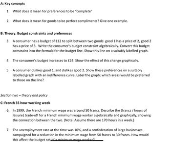 A: Key concepts
1. What does it mean for preferences to be "complete"
2. What does it mean for goods to be perfect compliments? Give one example.
B: Theory: Budget constraints and preferences
3. A consumer has a budget of £12 to split between two goods: good 1 has a price of 2, good 2
has a price of 3. Write the consumer's budget constraint algebraically. Convert this budget
constraint into the formula for the budget line. Show this line on a suitably labelled graph.
4. The consumer's budget increases to £24. Show the effect of this change graphically.
5. A consumer dislikes good 1, and dislikes good 2. Show these preferences on a suitably
labelled graph with an indifference curve. Label the graph: which areas would be preferred
to those on the line?
Section two-theory and policy
C: French 35 hour working week
6. In 1999, the French minimum wage was around 50 francs. Describe the (francs / hours of
leisure) trade-off for a French minimum wage worker algebraically and graphically, showing
the connection between the two. (Note: Assume there are 170 hours in a week.)
7. The unemployment rate at the time was 10%, and a confederation of large businesses
campaigned for a reduction in the minimum wage from 50 francs to 30 francs. How would
this affect the budget set of a minimum wage worker?