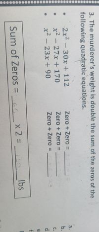 3. The murderer's weight is double the sum.of the zeros of the
following quadratic equations.
2x2
x2 - 27x + 170
x² - 23x + 90
30x + 112
Zero + Zero =
a.
-
b.
Zero + Zero =
%3D
C.
Zero + Zero% =
d.
e
f
Sum of Zeros =_ X 2% D
130
Ibs
