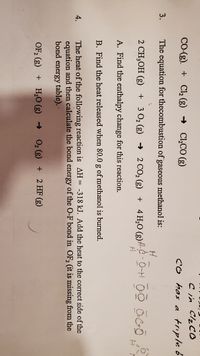 Cin ClzCO
CO has a triple b
CO-(g). + Cl, (g) → Cl,CO (g)
3.
The equation for thecombustion of gaseous methanol is:
2 CH,OH (g) + 3 O2 (g) → 2 CO2 (g)
+ 4 H,0 (g)#C - 0-H O-O OCO
A. Find the enthalpy change for this reaction.
B. Find the heat released when 80.0 g of methanol is burned.
The heat of the following reaction is AH= -318 kJ. Add the heat to the correct side of the
equation and then calculate the bond energy of the O-F bond in OF, (it is missing from the
bond energy table). ·
4.
OF, (g)
+ H,O (g)
O2 (g) + 2 HF (g)
