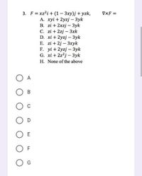 3. Fxz²i + (1 - 3xy)j +yzk,
B.
A. xyi + 2yzj - 3yk
zi + 2xzj3yk
C. zi + 2zj3xk
D. xi + 2yzj - 3yk
E. zi +2j3xyk
F. yi + 2yzj - 3yk
G. xi + 2z2j3yk
H. None of the above
A
B
O C
O D
O E
OF
G
VXF=