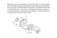 3
The shaft of a gear box supporting two spur gears B and C is shown in figure
below. The shaft is mounted on two bearings A and D. The pitch circle diameters
of gears B and C are 900 and 600 mm respectively. The material of the shaft
is steel FeE 580 (Sut = 770 and Syt = 580 N/mm2). The factors k, and k, are
1.5 and 2.0 respectively. Determine the shaft diameter. Assume that the gears
are connected to the shaft by means of keys.
1609
4421
900
900
B
900 2413.674
6631.5
(0)