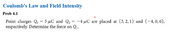 Coulomb's Law and Field Intensity
Prob 4.1
Point charges Q₁ = 5 μC and Q₂
5 μC and Q₂ = -4 μC are placed at (3, 2, 1) and (-4,0, 6),
respectively. Determine the force on Q₁.