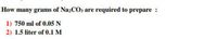 How many grams of Na2CO3 are required to prepare :
1) 750 ml of 0.05 N
2) 1.5 liter of 0.1 M
