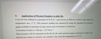 3)
Applications of Physical Chemistry to daily life.
A car tire was inflated to a pressure of 24 lb in-2 (also known as PSI) on a winter's day when the
temperature was -5 °C. This pressure reading was obtained by using the standard tire pressure
gauge available to purchase at many stores such as Walmart or AutoZone.
Conversion of units is 1.00 atm = 14.7 lb in ².
What pressure will be measured on the tire by the same pressure gauge, assuming no leaks and
that the tire volume is constant, on a summer's day when the temperature is 35 °C?