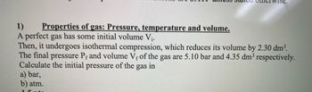 1)
Properties of gas: Pressure, temperature and volume.
A perfect gas has some initial volume V₁.
Then, it undergoes isothermal compression, which reduces its volume by 2.30 dm³.
The final pressure Pf and volume Vf of the gas are 5.10 bar and 4.35 dm³ respectively.
Calculate the initial pressure of the gas in
a) bar,
b) atm.