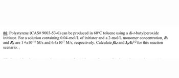 #6: Polystyrene (CAS# 9003-53-6) can be produced in 60°C toluene using a di-t-butylperoxide
initiator. For a solution containing 0.04-mol/L of initiator and a 2-mol/L monomer concentration, Ri
and Rp are 1 6x10-10 M/s and 6.4x10-7 M/s, respectively. Calculate fka and kp/k/ for this reaction
scenario.