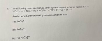 8. The following order is observed in the spectrochemical series for ligands: CN>
NO₂ > en > NH3> H2O > C2042 > OH > F>Cl>Br>I
Predict whether the following complexes high or spin.
(a) FeCl³,
(b) FeBr63,
(c) Fe(H₂O)]³+