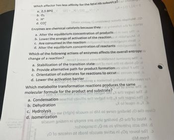 TO BV.0 29.0
bnuod lo POS
bazasiet al O
Which effector has less affinity for the fetal Hb subunity?r of
a. 2,3-BPG V
b. 02
c. H+
d. Co
([2]+)\([2] x6m
V) = V
(b + [J]) \ [J] = 0
(r369 2tnioq S) anoitu soir siqitium.IO
Enzymes are chemical catalysts because they it ai gniwollot 9d to doir W
a. Alter the equilibrium concentration of productser ni noni erT .6
b. Lower the energy of activation of the reaction i midolgov d
c. Are consumed in the reactionidolgomeni bas nidolgoym tod
d. Alter the equilibrium concentration of reactants nidolgom9H.b
Which of the following actions of enzymes affects the overall entropy W
change of a reaction?
9med b16wot 29vom 9nibiteid lemixo1q edT 6
a. Stabilization of the transition statened to noni art of abnid s0.d
b. Provide alternative path for product formationom xiler 79T
c. Orientation of substrates for reactions to occurni 29vom now.b
d. Lower the activation barrier
Jonsgil son6 4 91010 6 99wted gnibnid 99 10
Which metabolite transformation reactions produces the same
M 916 b to 23inu 9NT .6
molecular formula for the product and substrate?
6 90 19gin 90db919916 9NT.d
a. Condensation 99wted ytinitts edt 19dgid edt 9d 19916 9dT 3
b. Dehydration
blot loups ai.b
c. Hydrolysis
Yo nos ew (trigin) olozum ni dM of sviuo gribnid çO ert neviǝ
d. Isomerization
sbaum gnit291 ni tqme 916 29tiz gnibnid çO or to 120M 6
1961 Ons 26 ylitsminq 206 dm .d
SO to 9269191 of 2b69l slozum svitos ni çoq 19woted >
dM mont