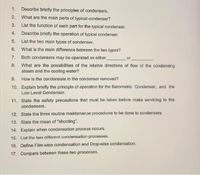 1. Describe briefly the principles of condensers.
2.
What are the main parts of typical condenser?
3.
List the function of each part for the typical condenser.
4.
Describe briefly the operation of typical condenser.
5.
List the two main types of condenser.
6.
What is the main difference between the two types?
Both condensers may be operated as either
8. What are the possibilities of the relative directions of flow of the condensing
steam and the cooling water?
7.
or
9. How is the condensate in the condenser removed?
10. Explain briefly the principle of operation for the Barometric Condenser, and the
Low Level Condenser.
11. State the safety precautions that must be taken before make servicing to the
condensers.
12. State the three routine maintenance procedures to be done to condensers.
13. State the mean of "shooting".
14. Explain when condensation process occurs.
15. List the two different condensation processes.
16. Define Film-wise condensation and Drop-wise condensation.
17. Compare between these two processes.
