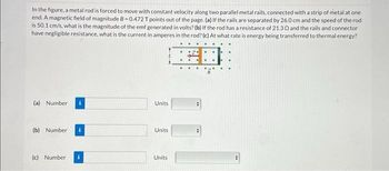 In the figure, a metal rod is forced to move with constant velocity along two parallel metal rails, connected with a strip of metal at one
end. A magnetic field of magnitude B-0.472 T points out of the page. (a) If the rails are separated by 26.0 cm and the speed of the rod
is 50.1 cm/s, what is the magnitude of the emf generated in volts? (b) If the rod has a resistance of 21.30 and the rails and connector
have negligible resistance, what is the current in amperes in the rod? (c) At what rate is energy being transferred to thermal energy?
(a) Number
(b) Number
(c) Number
Units
Units
Units
#