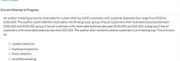 Current Attempt in Progress
An auditor is testing accounts receivable for a client that has 1,000 customers with customer balances that range from $150 to
$185,000. The auditor subdivided the receivables into three groups: group 1 has all customers with receivable balances between
$185,000 and $100,000, group 2 has all customers with receivable balances between $100,000 and $25,000, and group 3 has all
customers with receivable balances less than $25,000. The auditor then randomly selects customers out of each group. This is known
as:
O random selection.
O haphazard selection.
O block selection.
O stratified sampling.