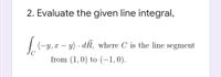 2. Evaluate the given line integral,
(-y,x – y) · dR, where C is the line segment
|
from (1,0) to (-1,0).
