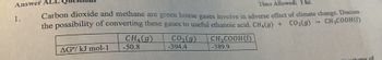 Answer
1.
Time Allowed: 1 hr.
Carbon dioxide and methane are green house gases involve in adverse effect of climate change. Discuss
the possibility of converting these gases to useful ethanoic acid. CH₂(g) + CO₂(g)
-> CH3COOH (1)
AG%/ kJ mol-1
CH₂(g)
-50.8
CO₂(g)
-394.4
CH₂COOH(U)
-389.9
lume of