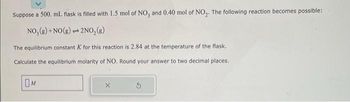 Suppose a 500. mL flask is filled with 1.5 mol of NO, and 0.40 mol of NO₂. The following reaction becomes possible:
NO₂(g) + NO(g)
2NO₂(g)
p
The equilibrium constant K for this reaction is 2.84 at the temperature of the flask.
Calculate the equilibrium molarity of NO. Round your answer to two decimal places.
M
X
3